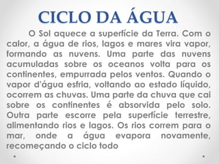 CICLO DA ÁGUA 
O Sol aquece a superfície da Terra. Com o 
calor, a água de rios, lagos e mares vira vapor, 
formando as nuvens. Uma parte das nuvens 
acumuladas sobre os oceanos volta para os 
continentes, empurrada pelos ventos. Quando o 
vapor d'água esfria, voltando ao estado líquido, 
ocorrem as chuvas. Uma parte da chuva que cai 
sobre os continentes é absorvida pelo solo. 
Outra parte escorre pela superfície terrestre, 
alimentando rios e lagos. Os rios correm para o 
mar, onde a água evapora novamente, 
recomeçando o ciclo todo 
 