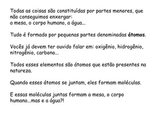 Todas as coisas são constituídas por partes menores, que não conseguimos enxergar: 
a mesa, o corpo humano, a água... 
Tudo é formado por pequenas partes denominadas átomos. 
Vocês já devem ter ouvido falar em: oxigênio, hidrogênio, nitrogênio, carbono... 
Todos esses elementos são átomos que estão presentes na natureza. 
Quando esses átomos se juntam, eles formam moléculas. 
E essas moléculas juntas formam a mesa, o corpo humano...mas e a água?!  