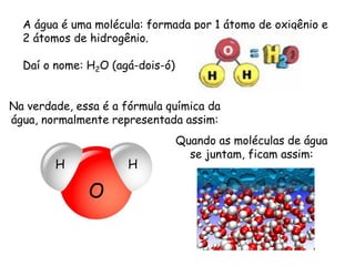 A água é uma molécula: formada por 1 átomo de oxigênio e 2 átomos de hidrogênio. 
Daí o nome: H2O (agá-dois-ó) 
Na verdade, essa é a fórmula química da água, normalmente representada assim: 
Quando as moléculas de água se juntam, ficam assim: 
H 
O 
H  
