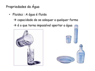 Propriedades da Água 
•Fluidez :A água é fluida 
capacidade de se adequar a qualquer forma 
é o que torna impossível apertar a água  