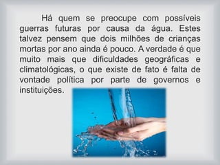 Há quem se preocupe com possíveis 
guerras futuras por causa da água. Estes 
talvez pensem que dois milhões de crianças 
mortas por ano ainda é pouco. A verdade é que 
muito mais que dificuldades geográficas e 
climatológicas, o que existe de fato é falta de 
vontade política por parte de governos e 
instituições. 
 