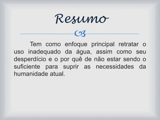 Resumo 
 
Tem como enfoque principal retratar o 
uso inadequado da água, assim como seu 
desperdício e o por quê de não estar sendo o 
suficiente para suprir as necessidades da 
humanidade atual. 
 