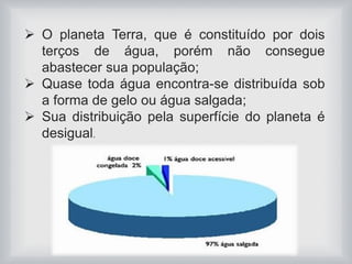  O planeta Terra, que é constituído por dois 
terços de água, porém não consegue 
abastecer sua população; 
 Quase toda água encontra-se distribuída sob 
a forma de gelo ou água salgada; 
 Sua distribuição pela superfície do planeta é 
desigual. 
 