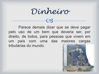 Dinheiro 
 
Parece demais dizer que se deve pagar 
pelo uso de um bem que deveria ser, por 
direito, de todos, para pessoas que vivem em 
um país com uma das maiores cargas 
tributárias do mundo. 
 