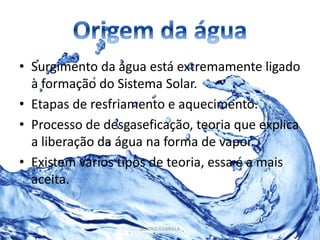 • Surgimento da água está extremamente ligado 
à formação do Sistema Solar. 
• Etapas de resfriamento e aquecimento. 
• Processo de desgaseficação, teoria que explica 
a liberação da água na forma de vapor. 
• Existem vários tipos de teoria, essa é a mais 
aceita. 
BEATRIZ GABRIELA 
 