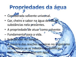 • Considerada solvente universal. 
• Cor, cheiro e sabor na água devido às 
substâncias nela presentes. 
• A propriedade de atuar como solvente: 
– Fundamental para a vida. 
• Substâncias no sangue. 
• A maioria das reações químicas no organismo 
só acontece se as substâncias químicas 
estiverem dissolvidas em água. 
BEATRIZ GABRIELA 
 