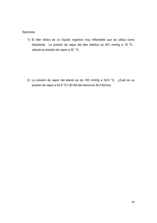 24 
Ejercicios 
1) El éter etílico es un líquido orgánico muy inflamable que se utiliza como disolvente. La presión de vapor del éter dietílico es 401 mmHg a 18 °C . calcule su presión de vapor a 32 °C. 
2) La presión de vapor del etanol es de 100 mmHg a 34.9 °C. ¿Cuál es su presión de vapor a 63.5 °C? (El AH del etanol es 39.3 Kj/mol) 
 