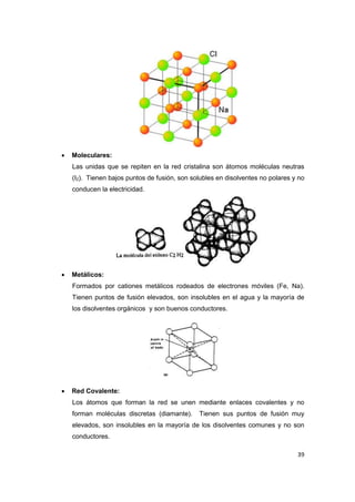 39 
 Moleculares: 
Las unidas que se repiten en la red cristalina son átomos moléculas neutras (I2). Tienen bajos puntos de fusión, son solubles en disolventes no polares y no conducen la electricidad. 
 Metálicos: 
Formados por cationes metálicos rodeados de electrones móviles (Fe, Na). Tienen puntos de fusión elevados, son insolubles en el agua y la mayoría de los disolventes orgánicos y son buenos conductores. 
 Red Covalente: 
Los átomos que forman la red se unen mediante enlaces covalentes y no forman moléculas discretas (diamante). Tienen sus puntos de fusión muy elevados, son insolubles en la mayoría de los disolventes comunes y no son conductores.  