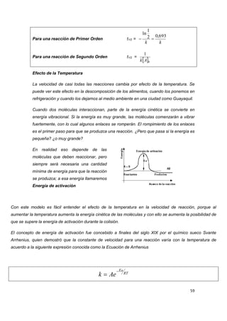 59 
Para una reacción de Primer Orden t1/2 = 
k k 
2 0,693 
1 
ln 
  
Para una reacción de Segundo Orden t1/2 = 
 0 
1 
k A 
Efecto de la Temperatura 
La velocidad de casi todas las reacciones cambia por efecto de la temperatura. Se 
puede ver este efecto en la descomposición de los alimentos, cuando los ponemos en 
refrigeración y cuando los dejamos al medio ambiente en una ciudad como Guayaquil. 
Cuando dos moléculas interaccionan, parte de la energía cinética se convierte en 
energía vibracional. Si la energía es muy grande, las moléculas comenzarán a vibrar 
fuertemente, con lo cual algunos enlaces se romperán. El rompimiento de los enlaces 
es el primer paso para que se produzca una reacción. ¿Pero que pasa si la energía es 
pequeña? ¿o muy grande? 
En realidad eso depende de las 
moléculas que deben reaccionar, pero 
siempre será necesaria una cantidad 
mínima de energía para que la reacción 
se produzca; a esa energía llamaremos 
Energía de activación 
Con este modelo es fácil entender el efecto de la temperatura en la velocidad de reacción, porque al 
aumentar la temperatura aumenta la energía cinética de las moléculas y con ello se aumenta la posibilidad de 
que se supere la energía de activación durante la colisión. 
El concepto de energía de activación fue concebido a finales del siglo XIX por el químico sueco Svante 
Arrhenius, quien demostró que la constante de velocidad para una reacción varía con la temperatura de 
acuerdo a la siguiente expresión conocida como la Ecuación de Arrhenius 
RT 
Ea 
k Ae 
 
 
 