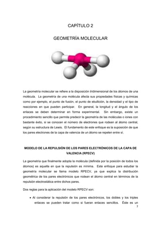 7 
CAPÍTULO 2 
GEOMETRÍA MOLECULAR 
La geometría molecular se refiere a la disposición tridimensional de los átomos de una molécula. La geometría de una molécula afecta sus propiedades físicas y químicas como por ejemplo, el punto de fusión, el punto de ebullición, la densidad y el tipo de reacciones en que pueden participar. En general, la longitud y el ángulo de los enlaces se deben determinar en forma experimental. Sin embargo, existe un procedimiento sencillo que permite predecir la geometría de las moléculas o iones con bastante éxito, si se conocen el número de electrones que rodean al átomo central, según su estructura de Lewis. El fundamento de este enfoque es la suposición de que los pares electrones de la capa de valencia de un átomo se repelen entre sí. 
MODELO DE LA REPULSIÓN DE LOS PARES ELECTRÓNICOS DE LA CAPA DE VALENCIA (RPECV) 
La geometría que finalmente adopta la molécula (definida por la posición de todos los átomos) es aquella en que la repulsión es mínima. Este enfoque para estudiar la geometría molecular se llama modelo RPECV, ya que explica la distribución geométrica de los pares electrónicos que rodean el átomo central en términos de la repulsión electrostática entre dichos pares. 
Dos reglas para la aplicación del modelo RPECV son: 
 Al considerar la repulsión de los pares electrónicos, los dobles y los triples enlaces se pueden tratar como si fueran enlaces sencillos. Éste es un  