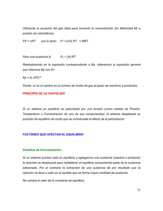71 
Utilizando la ecuación del gas ideal para convertir la concentración (en Molaridad M) a presión (en atmósferas) 
PV = nRT por lo tanto P = (n/V) RT = MRT 
Para una sustancia A: PA = A RT 
Reemplazando en la expresión correspondiente a Kp, obtenemos la expresión general que relaciona Kp con Kc 
Kp = Kc (RT)n 
Donde n es el cambio en el número de moles de gas al pasar de reactivos a productos. 
PRINCIPIO DE LE CHATELIER 
Si un sistema en equilibrio es perturbado por una tensión (como cambio de Presión, Temperatura o Concentración de uno de sus componentes), el sistema desplazará su posición de equilibrio de modo que se contrarreste el efecto de la perturbación 
FACTORES QUE AFECTAN EL EQUILIBRIO 
Cambios de Concentración.- 
Si un sistema químico está en equilibrio y agregamos una sustancia (reactivo o producto) la reacción se desplazará para restablecer el equilibrio consumiendo parte de la sustancia adicionada. Por el contrario la extracción de una sustancia da por resultado que la reacción se lleve a cabo en el sentido que se forme mayor cantidad de sustancia 
No cambia el valor de la constante de equilibrio  
