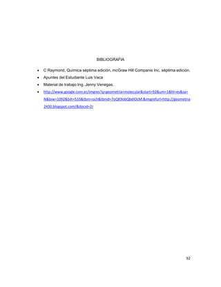 92 
BIBLIOGRAFIA 
 C Raymond, Química séptima edición, mcGraw Hill Companis Inc, séptima edición. 
 Apuntes del Estudiante Luis Vaca 
 Material de trabajo Ing. Jenny Venegas. 
 http://www.google.com.ec/imgres?q=geometria+molecular&start=92&um=1&hl=es&sa= N&biw=1092&bih=533&tbm=isch&tbnid=7oQK9obQbdIOcM:&imgrefurl=http://geometria2430.blogspot.com/&docid=2r 
 