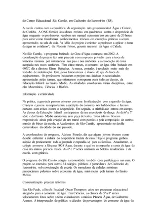 do Centro Educacional São Camilo, em Cachoeiro do Itapemirim (ES). 
A escola contou com a consultoria da organização não governamental Água e Cidade, 
de Curitiba. A ONG fornece aos alunos revistas em quadrinhos contra o desperdício de 
água enquanto os professores recebem um manual e passam por um curso de 20 horas 
para saber como transformar conhecimentos teóricos em exemplos práticos a serem 
apresentados na sala de aula. "A idéia do projeto é orientar o professor a aplicar o tema 
da água no cotidiano", diz Noemia Frison, gerente nacional da Água e Cidade. 
No São Camilo, o programa batizado de Gota d'Água começou em 2002. A 
coordenação do projeto fez uma parceria com empresas privadas para a troca de 
torneiras manuais por automáticas nas pias e nos mictórios e a colocação de caixa 
acoplada nos vasos sanitários. "Em cinco meses, o consumo de água tinha baixado em 
60%", diz a diretora Eliane Bettecher. A marca, contudo, é resultado muito mais do 
trabalho de mobilização feito pelos funcionários e alunos do que da troca de 
equipamentos. Os professores basearam o projeto nas dúvidas e necessidades 
apresentadas pelas turmas, que orientaram o programa para todas as classes, da 
Educação Infantil ao Ensino Médio. As atividades envolveram várias disciplinas, entre 
elas Matemática, Ciências e História. 
Informação e criatividade 
Na prática, a garotada passou primeiro por uma familiarização com a questão da água. 
Crianças e jovens acompanharam a medição do consumo nos hidrômetros e fizeram 
cartazes com avisos contra o desperdício. Em seguida, a criatividade entrou em campo. 
As classes de Educação Infantil participaram de um espetáculo de dança. As da 6ª e 7ª 
série e do Ensino Médio montaram uma peça de teatro. Estas últimas ficaram 
responsáveis ainda pela criação de um mural com poesias e pela composição do samba-enredo 
do bloco da escola, o Acadêmicos do São Camilo, apresentado no desfile 
carnavalesco da cidade do ano passado. 
A coordenadora do programa, Adriana Penedo, diz que alguns jovens tiveram como 
desafio enfrentar a cultura do desperdício trazida de casa. Hoje o programa ganhou 
adesão de praticamente toda a garotada e expandiu-se para as famílias. Anualmente, o 
colégio promove a Gincana SOS Água, durante a qual se acompanha a conta de água da 
casa dos alunos por seis meses. As 6ª e 7ª séries analisam os boletos residenciais e da 
escola, com gráficos. 
O programa do São Camilo atingiu a comunidade também com panfletagem nas ruas. O 
projeto se estendeu para outros 34 colégios públicos e particulares de Cachoeiro do 
Itapemirim, sob coordenação da escola. Os moradores de cidades próximas 
presenciaram palestras sobre economia de água, ministradas pela turmas do Ensino 
Médio. 
Conscientização precede reformas 
Em São Paulo, a Escola Estadual Oscar Thompson criou um programa educacional 
integrado para a economia de água. Em Ciências, as classes de 5ª a 8ª séries 
selecionaram fotos sobre o tema e analisaram a música Planeta Água, de Guilherme 
Arantes. A interpretação de gráficos e cálculos de porcentagem do consumo de água da 
 