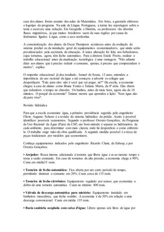 casa dos alunos foram assunto das aulas de Matemática. Em Artes, a garotada elaborou 
o logotipo do programa. Na aula de Língua Portuguesa, a turma leu reportagem sobre o 
tema e escreveu uma redação. Em Geografia e História, os professores vão abordar 
fluxos migratórios, já que muitos brasileiros saem de suas regiões por causa de 
fenômenos ligados à água, como a seca nordestina. 
A conscientização dos alunos da Oscar Thompson aconteceu antes da avaliação do 
sistema predial ou da instalação geral de equipamentos economizadores, que ainda serão 
providenciados pela secretaria de educação. A única alteração foi feita nos bebedouros, 
cujas torneiras, agora, têm fecho automático. Para a diretora Estela Pivoto, realizar o 
trabalho educacional antes da atualização tecnológica é uma vantagem. "Não adianta 
dizer aos alunos que é preciso reduzir o consumo, apenas, é preciso que compreendam o 
motivo", explica. 
O empenho educacional já deu resultado. Ismael de Souza, 13 anos, entendeu a 
importância do uso racional da água e até começou a advertir os colegas que 
desperdiçam: "Falo para eles: não é você que vai pagar, né?" Da escola, a economia 
chegou à casa de alunas como Bruna Fontes e Tatiana Marra, da 8ª série. Elas dizem 
que reduziram o tempo no chuveiro. Os banhos, antes de meia hora, agora são de 10 
minutos. O porquê da economia? Tatiana mostra que aprendeu a lição: "Sem água não 
dá para viver". 
Revisão hidráulica 
Para que a escola economize água, a primeira providência sugerida pelo engenheiro 
Flávio Augusto Scherer é a revisão do sistema hidráulico do prédio. Assim é possível 
identificar possíveis vazamentos. Segundo o professor Orestes Gonçalves, do Programa 
de Uso Racional da Água (Pura) da USP, um bom método é separar os hidrômetros de 
cada ambiente, para determinar com mais clareza onde há desperdício e como enfrentá-lo. 
O trabalho exige mão-de-obra qualificada. A segunda medida possível é a troca de 
peças tradicionais por modelos que economizam. 
Conheça equipamentos indicados pelo engenheiro Ricardo Chain, da Sabesp, e por 
Orestes Gonçalves. 
• Arejador: Rosca interna adicionada à torneira que libera água e ar ao mesmo tempo e 
torna a vazão constante. Em caso de torneiras de alta pressão, a economia chega a 90%. 
Custa em média15 reais. 
• Torneira de fecho automático: Fica aberta por um curto período de tempo, 
permitindo diminuir o consumo em 20%. Custa cerca de 135 reais. 
• Torneira de fecho eletrônico: Equipamento regulado por sensor, que economiza o 
dobro de uma torneira automática. Custa no mínimo 400 reais. 
• Válvula de descarga automática para mictório: Equipamento instalado em 
banheiros masculinos, que fecha sozinho. A economia é de 50% em relação a uma 
descarga convencional. Custa em média 135 reais. 
• Bacia sanitária acoplada com caixa d'água: Libera apenas seis litros de água por 
 