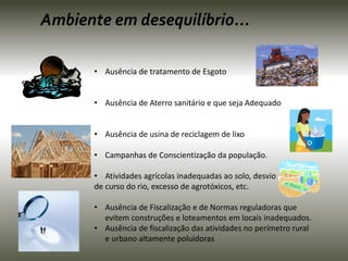 Ambiente em desequilíbrio... 
• Ausência de tratamento de Esgoto 
• Ausência de Aterro sanitário e que seja Adequado 
• Ausência de usina de reciclagem de lixo 
• Campanhas de Conscientização da população. 
• Atividades agrícolas inadequadas ao solo, desvio 
de curso do rio, excesso de agrotóxicos, etc. 
• Ausência de Fiscalização e de Normas reguladoras que 
evitem construções e loteamentos em locais inadequados. 
• Ausência de fiscalização das atividades no perímetro rural 
e urbano altamente poluidoras 
 