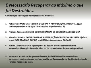 É Necessário Recuperar ao Máximo o que 
foi Destruído... 
Com relação a situações de Depredação Ambiental: 
1. Retirada de Mata Ciliar : EXIGIR E COBRAR A RECUPERAÇÃO AMBIENTAL (qual 
toalha que retém mais água ? Uma toalha felpuda ou lisa ?) 
2. Práticas Agrícolas: EXIGIR E COBRAR PRÁTICAS DE CONSCIÊNCIA ECOLÓGICA 
3. Memória Hídrica: EXIGIR E COBRAR A DESTRUIÇÃO DE PEQUENAS REPRESAS (afinal 
o que EVAPORA MAIS RÁPIDO em COPO de água ou uma BACIA ?) 
4. Punir EXEMPLARMENTE quem polui ou destrói o ecossistema de forma 
irreversível. (Exemplo: Despejar óleo no rio provenientes de posto de gasolina) 
5. Incentivar através de Programas de redução de IPTU famílias que tenham 
estruturas residenciais que venham auxiliar na Preservação do Ambiente, incluindo 
Hotéis e Parques de lazer. 
