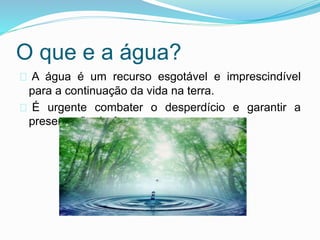 O que e a água? 
A água é um recurso esgotável e imprescindível 
para a continuação da vida na terra. 
É urgente combater o desperdício e garantir a 
preservação da água. 
 