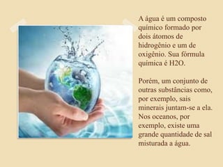 A água é um composto
químico formado por
dois átomos de
hidrogênio e um de
oxigênio. Sua fórmula
química é H2O.
Porém, um conjunto de
outras substâncias como,
por exemplo, sais
minerais juntam-se a ela.
Nos oceanos, por
exemplo, existe uma
grande quantidade de sal
misturada a água.
 