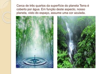 Cerca de três quartos da superfície do planeta Terra é
coberto por água. Em função deste aspecto, nosso
planeta, visto do espaço, assume uma cor azulada.
 