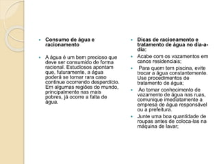  Consumo de água e
racionamento
 A água é um bem precioso que
deve ser consumido de forma
racional. Estudiosos apontam
que, futuramente, a água
poderá se tornar rara caso
continue ocorrendo desperdício.
Em algumas regiões do mundo,
principalmente nas mais
pobres, já ocorre a falta de
água.
 Dicas de racionamento e
tratamento de água no dia-a-
dia:
 Acabe com os vazamentos em
canos residenciais;
 Para quem tem piscina, evite
trocar a água constantemente.
Use procedimentos de
tratamento de água;
 Ao tomar conhecimento de
vazamento de água nas ruas,
comunique imediatamente a
empresa de água responsável
ou a prefeitura.
 Junte uma boa quantidade de
roupas antes de coloca-las na
máquina de lavar;
 