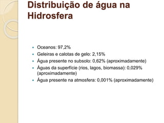 Distribuição de água na
Hidrosfera
 Oceanos: 97,2%
 Geleiras e calotas de gelo: 2,15%
 Água presente no subsolo: 0,62% (aproximadamente)
 Águas da superfície (rios, lagos, biomassa): 0,029%
(aproximadamente)
 Água presente na atmosfera: 0,001% (aproximadamente)
 