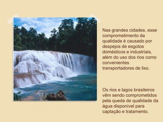 Nas grandes cidades, esse
comprometimento da
qualidade é causado por
despejos de esgotos
domésticos e industriais,
além do uso dos rios como
convenientes
transportadores de lixo.
Os rios e lagos brasileiros
vêm sendo comprometidos
pela queda de qualidade da
água disponível para
captação e tratamento.
 