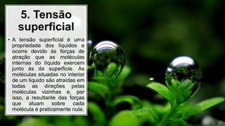 5. Tensão
superficial
• A tensão superficial é uma
propriedade dos líquidos e
ocorre devido às forças de
atração que as moléculas
internas do líquido exercem
junto às da superfície. As
moléculas situadas no interior
de um líquido são atraídas em
todas as direções pelas
moléculas vizinhas e, por
isso, a resultante das forças
que atuam sobre cada
molécula é praticamente nula.
 
