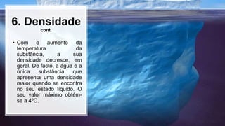 6. Densidade
cont.
• Com o aumento da
temperatura da
substância, a sua
densidade decresce, em
geral. De facto, a água é a
única substância que
apresenta uma densidade
maior quando se encontra
no seu estado líquido. O
seu valor máximo obtém-
se a 4ºC.
 