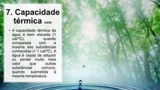 7. Capacidade
térmica cont.
• A capacidade térmica da
água é bem elevada (1
cal/ºC), quando
comparada com a
maioria das substâncias
conhecidas (< 1 cal/ºC). A
água é capaz de adquirir
ou perder muito mais
calor que outras
substâncias comuns,
quando submetida à
mesma temperatura.
 
