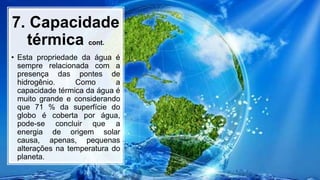 7. Capacidade
térmica cont.
• Esta propriedade da água é
sempre relacionada com a
presença das pontes de
hidrogênio. Como a
capacidade térmica da água é
muito grande e considerando
que 71 % da superfície do
globo é coberta por água,
pode-se concluir que a
energia de origem solar
causa, apenas, pequenas
alterações na temperatura do
planeta.
 