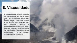 8. Viscosidade
• A viscosidade é uma medida
da resistência ao fluxo. Num
gás, as moléculas estão em
média longe umas das outras
e as forças de atração não
são efetivas. Assim, a
viscosidade não vem do atrito
interno, mas da transferência
de movimento entre camadas
adjacentes, que se movem
com velocidade relativa.
 