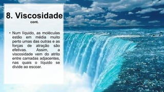 8. Viscosidade
cont.
• Num líquido, as moléculas
estão em média muito
perto umas das outras e as
forças de atração são
efetivas. Assim, a
viscosidade vem do atrito
entre camadas adjacentes,
nas quais o líquido se
divide ao escoar.
 