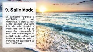 9. Salinidade
• A salinidade refere-se à
quantidade de sais
dissolvidos na água do mar,
sendo definida pelo peso
total de sais inorgânicos
dissolvidos em 1 Kg de
água. Sua mensuração é
feita pela determinação da
condutividade elétrica, que
tende a aumentar com a
elevação da quantidade de
sais dissolvidos.
 