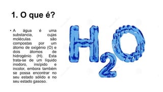 1. O que é?
• A água é uma
substancia, cujas
moléculas são
compostas por um
átomo de oxigénio (O) e
dois átomos de
hidrogénio (H). Esta
trata-se de um líquido
inodoro, insípido e
incolor, embora também
se possa encontrar no
seu estado sólido e no
seu estado gasoso.
 