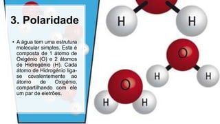 3. Polaridade
• A água tem uma estrutura
molecular simples. Esta é
composta de 1 átomo de
Oxigénio (O) e 2 átomos
de Hidrogénio (H). Cada
átomo de Hidrogénio liga-
se covalentemente ao
átomo de Oxigénio,
compartilhando com ele
um par de eletrões.
 