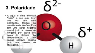 3. Polaridade
cont.
• A água é uma molécula
"polar", o que quer dizer
que ela tem uma
distribuição desigual na
densidade de eletrões. Esta
tem uma carga negativa
parcial junto ao átomo de
Oxigénio por causa dos
pares de eletrões não
compartilhados, e tem
cargas positivas parciais
junto aos átomos de
Hidrogénio.
 