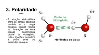 3. Polaridade
cont.
• A atração eletrostática
entre as cargas positivas
parciais e a carga
negativa parcial resulta
na formação de uma
ligação denominada
"ponte" de Hidrogénio.
Estas ligações permitem
a união entre as
moléculas de água.
 