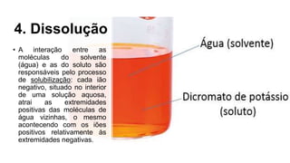 4. Dissolução
• A interação entre as
moléculas do solvente
(água) e as do soluto são
responsáveis pelo processo
de solubilização: cada ião
negativo, situado no interior
de uma solução aquosa,
atrai as extremidades
positivas das moléculas de
água vizinhas, o mesmo
acontecendo com os iões
positivos relativamente às
extremidades negativas.
 