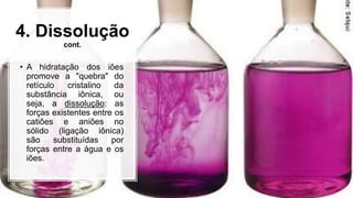 4. Dissolução
cont.
• A hidratação dos iões
promove a "quebra" do
retículo cristalino da
substância iônica, ou
seja, a dissolução: as
forças existentes entre os
catiões e aniões no
sólido (ligação iônica)
são substituídas por
forças entre a água e os
iões.
 