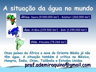 A situação da água no mundo
          África: Saara (9.000.000 km2) - Kalahari (260.000 km2)



            Ásia: Arábia (225.500 km2) - Gobi (1.295.000 km2)



                 Chile: Atacama (78.268 km2)



Onze países da África e nove do Oriente Médio já não
têm água. A situação também é crítica no México,
Hungria, Índia, China, Tailândia e Estados Unidos
            prof.ademiraquino@gmail.com
 