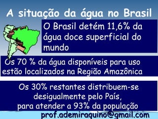 A situação da água no Brasil
          O Brasil detém 11,6% da
          água doce superficial do
          mundo
 Os 70 % da água disponíveis para uso
estão localizados na Região Amazônica
   Os 30% restantes distribuem-se
       desigualmente pelo País,
   para atender a 93% da população
         prof.ademiraquino@gmail.com
 