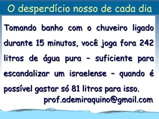 O desperdício nosso de cada dia
Tomando banho com o chuveiro ligado
durante 15 minutos, você joga fora 242
litros de água pura – suficiente para
escandalizar um israelense – quando é
possível gastar só 81 litros para isso.
           prof.ademiraquino@gmail.com
 