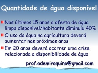 Quantidade de água disponível

 Nos últimos 15 anos a oferta de água
 limpa disponível/habitante diminuiu 40%
 O uso da água na agricultura deverá
 aumentar nos próximos anos
 Em 20 anos deverá ocorrer uma crise
 relacionada a disponibilidade de água
          prof.ademiraquino@gmail.com
 