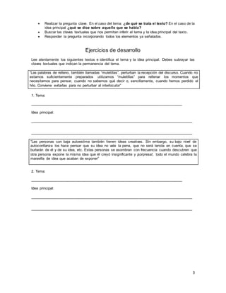 3
 Realizar la pregunta clave. En el caso del tema: ¿de qué se trata el texto? En el caso de la
idea principal ¿qué se dice sobre aquello que se habla?
 Buscar las claves textuales que nos permitan inferir el tema y la idea principal del texto.
 Responder la pregunta incorporando todos los elementos ya señalados.
Ejercicios de desarrollo
Lee atentamente los siguientes textos e identifica el tema y la idea principal. Debes subrayar las
claves textuales que indican la permanencia del tema.
“Las palabras de relleno, también llamadas “muletillas”, perturban la recepción del discurso. Cuando no
estamos suficientemente preparados utilizamos “muletillas” para rellenar los momentos que
necesitamos para pensar, cuando no sabemos qué decir o, sencillamente, cuando hemos perdido el
hilo. Conviene evitarlas para no perturbar al interlocutor”
1. Tema:
__________________________________________________________________________
Idea principal:
_______________________________________________________________________________
_______________________________________________________________________________
“Las personas con baja autoestima también tienen ideas creativas. Sin embargo, su bajo nivel de
autoconfianza los hace pensar que su idea no vale la pena, que no será tenida en cuenta, que se
burlarán de él y de su idea, etc. Estas personas se asombran con frecuencia cuando descubren que
otra persona expone la misma idea que él creyó insignificante y ¡sorpresa!, todo el mundo celebra la
maravilla de idea que acaban de exponer”
2. Tema:
__________________________________________________________________________
Idea principal:
_______________________________________________________________________________
_______________________________________________________________________________
 