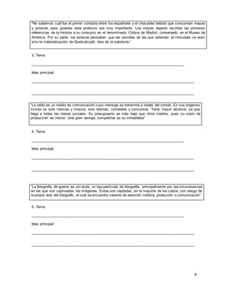 4
“No sabemos cuál fue el primer contacto entre los españoles y el chocolate bebido que consumían mayas
y aztecas, para quienes este producto era muy importante. Los mayas dejaron escritas las primeras
referencias de la historia a su consumo en el denominado Códice de Madrid, conservado en el Museo de
América. Por su parte, los aztecas pensaban que las semillas de las que obtenían el chocolate no eran
sino la materialización de Quetzalcoatl, dios de la sabiduría.”
3. Tema:
__________________________________________________________________________
Idea principal:
_______________________________________________________________________________
_______________________________________________________________________________
“La radio es un medio de comunicación cuyo mensaje se transmite a través del sonido. En sus orígenes
incluía no solo noticias y música, sino dramas, comedias y concursos. Tiene mayor alcance, ya que
llega a todas las clases sociales. Su presupuesto es más bajo que otros medios, pues su costo de
producción es menor. Una gran ventaja competitiva es su inmediatez”
4. Tema:
__________________________________________________________________________
Idea principal:
_______________________________________________________________________________
_______________________________________________________________________________
“La fotografía de guerra es, sin duda, un tipo particular de fotografía, principalmente por las circunstancias
en las que son capturadas las imágenes. Estas son captadas, en la mayoría de los casos, con riesgo de
la propia vida del fotógrafo, el cual se encuentra carente de atención médica, protección o comunicación” .
5. Tema:
__________________________________________________________________________
Idea principal:
_______________________________________________________________________________
_______________________________________________________________________________
 
