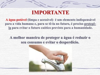 IMPORTANTE
A água potável (limpa e acessível) é um elemento indispensável
para a vida humana e, para se tê-la no futuro, é preciso protegê-
la para evitar o futuro caótico previsto para a humanidade.
A melhor maneira de proteger a água é reduzir o
seu consumo e evitar o desperdício.
 