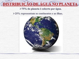 DISTRIBUIÇÃO DE ÁGUA NO PLANETA
75% do planeta é coberto por água.
25% representam os continentes e as ilhas.
 