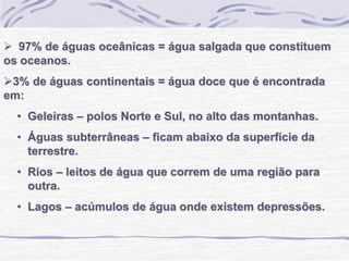  97% de águas oceânicas = água salgada que constituem
os oceanos.
3% de águas continentais = água doce que é encontrada
em:
• Geleiras – polos Norte e Sul, no alto das montanhas.
• Águas subterrâneas – ficam abaixo da superfície da
terrestre.
• Rios – leitos de água que correm de uma região para
outra.
• Lagos – acúmulos de água onde existem depressões.
 