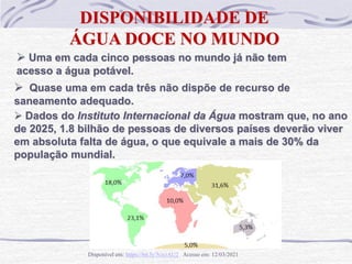  Uma em cada cinco pessoas no mundo já não tem
acesso a água potável.
DISPONIBILIDADE DE
ÁGUA DOCE NO MUNDO
 Quase uma em cada três não dispõe de recurso de
saneamento adequado.
Disponível em: https://bit.ly/3cxoAU2 Acesso em: 12/03/2021
 Dados do Instituto Internacional da Água mostram que, no ano
de 2025, 1.8 bilhão de pessoas de diversos países deverão viver
em absoluta falta de água, o que equivale a mais de 30% da
população mundial.
 