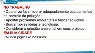 NO TRABALHO
• Operar ou fazer operar adequadamente equipamentos
de controle da poluição.
• Apontar problemas ambientais e buscar soluções.
• Buscar novas ideias e tecnologia.
• Considerar a questão ambiental em seus projetos.
EM SUA CIDADE
• Nunca jogar lixo nas ruas.
11
 
